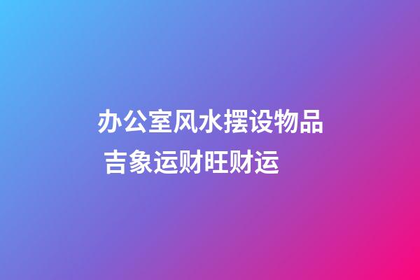 办公室风水摆设物品 吉象运财旺财运